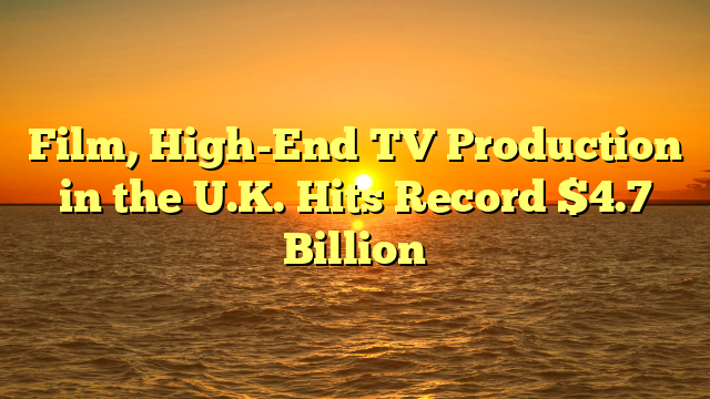 Film, High-End TV Production in the U.K. Hits Record $4.7 Billion 